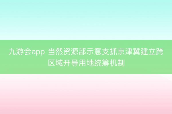 九游会app 当然资源部示意支抓京津冀建立跨区域开导用地统筹机制