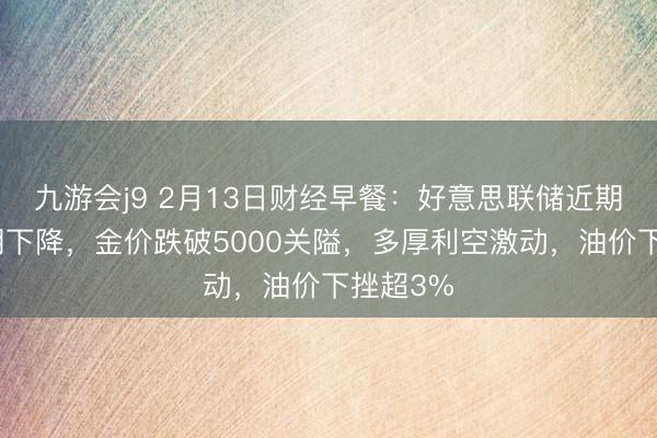 九游会j9 2月13日财经早餐:好意思联储近期降息预期下降,金价跌破5000关隘,多厚利空激动,油价下挫超3%