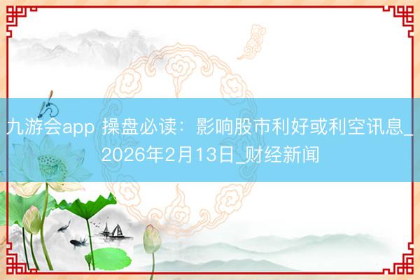 九游会app 操盘必读：影响股市利好或利空讯息_2026年2月13日_财经新闻