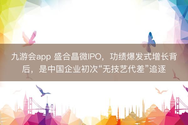 九游会app 盛合晶微IPO，功绩爆发式增长背后，是中国企业初次“无技艺代差”追逐