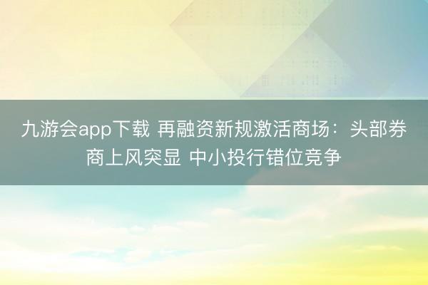 九游会app下载 再融资新规激活商场:头部券商上风突显 中小投行错位竞争
