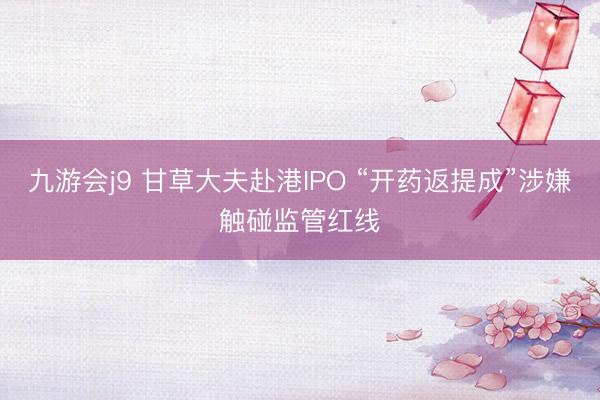 九游会j9 甘草大夫赴港IPO “开药返提成”涉嫌触碰监管红线
