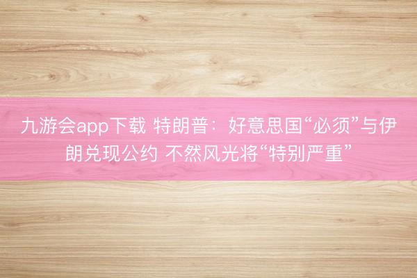 九游会app下载 特朗普：好意思国“必须”与伊朗兑现公约 不然风光将“特别严重”