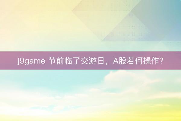 j9game 节前临了交游日，A股若何操作？