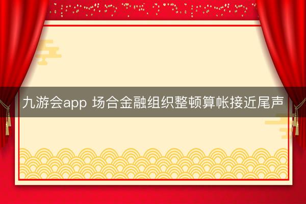 九游会app 场合金融组织整顿算帐接近尾声