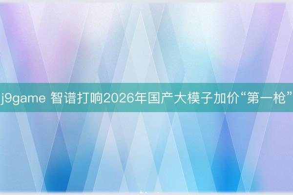 j9game 智谱打响2026年国产大模子加价“第一枪”