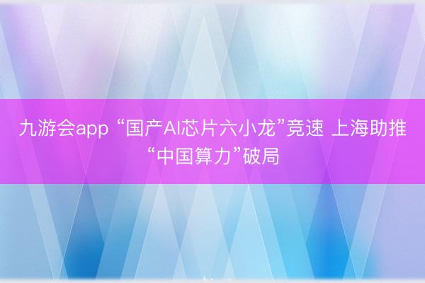 九游会app “国产AI芯片六小龙”竞速 上海助推“中国算力”破局