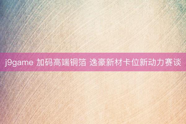 j9game 加码高端铜箔 逸豪新材卡位新动力赛谈