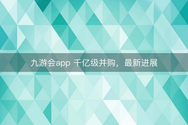 九游会app 千亿级并购,最新进展