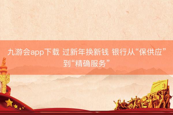 九游会app下载 过新年换新钱 银行从“保供应”到“精确服务”