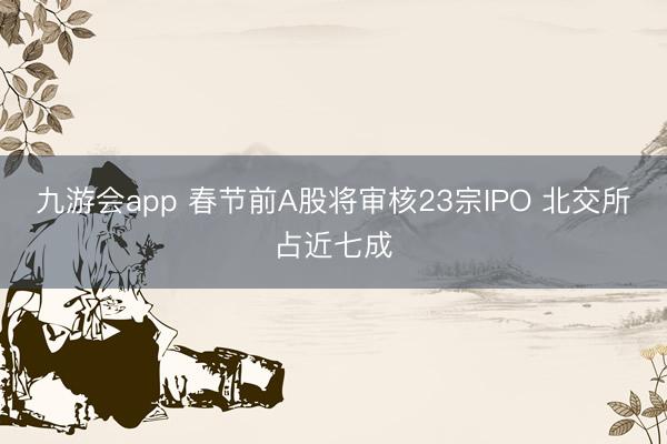 九游会app 春节前A股将审核23宗IPO 北交所占近七成