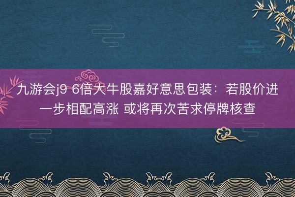 九游会j9 6倍大牛股嘉好意思包装：若股价进一步相配高涨 或将再次苦求停牌核查