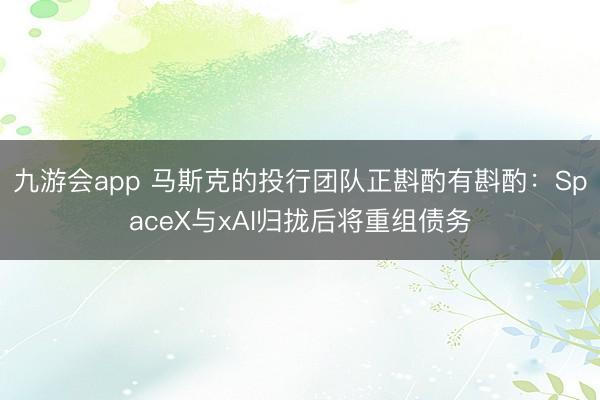 九游会app 马斯克的投行团队正斟酌有斟酌：SpaceX与xAI归拢后将重组债务