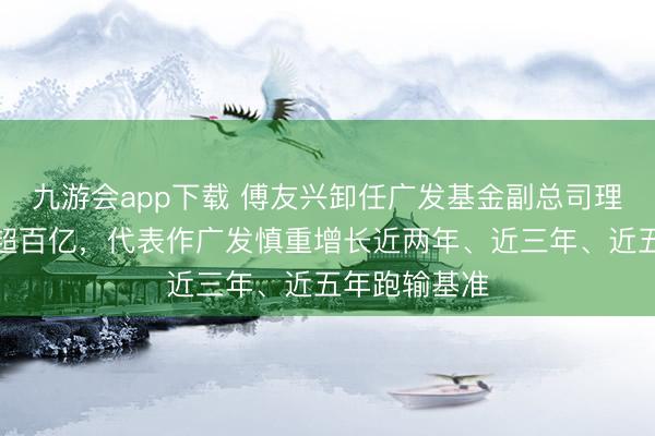 九游会app下载 傅友兴卸任广发基金副总司理，现管限制超百亿，代表作广发慎重增长近两年、近三年、近五年跑输基准