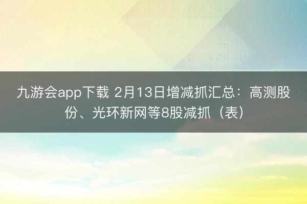 九游会app下载 2月13日增减抓汇总：高测股份、光环新网等8股减抓（表）