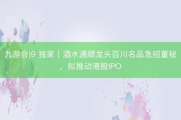 九游会j9 独家｜酒水通顺龙头百川名品急招董秘，拟推动港股IPO