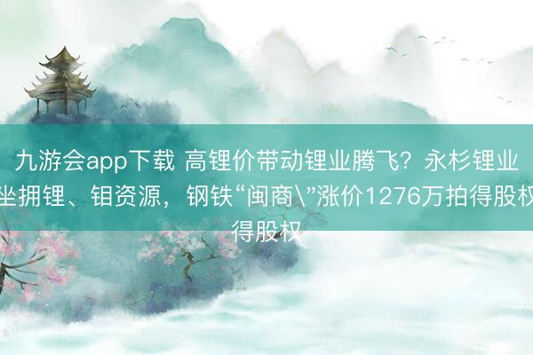 九游会app下载 高锂价带动锂业腾飞？永杉锂业坐拥锂、钼资源，钢铁“闽商