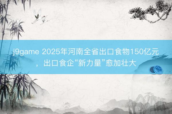 j9game 2025年河南全省出口食物150亿元，出口食企“新力量”愈加壮大