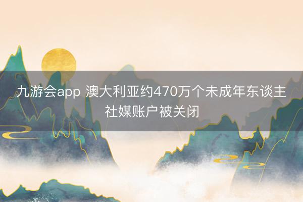九游会app 澳大利亚约470万个未成年东谈主社媒账户被关闭