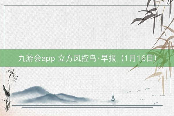 九游会app 立方风控鸟·早报（1月16日）