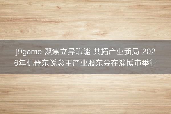j9game 聚焦立异赋能 共拓产业新局 2026年机器东说念主产业股东会在淄博市举行