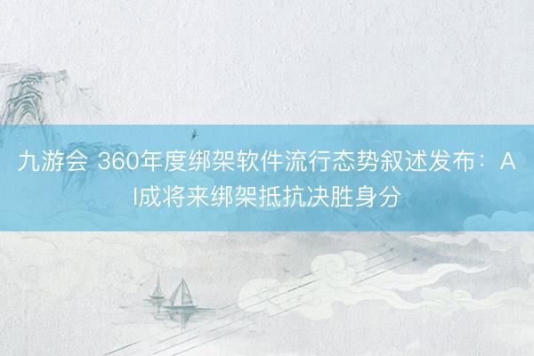 九游会 360年度绑架软件流行态势叙述发布：AI成将来绑架抵抗决胜身分