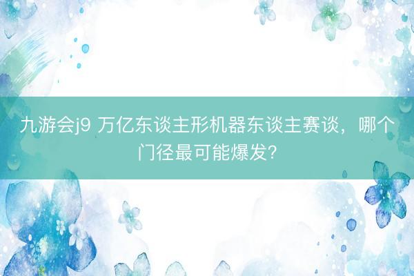 九游会j9 万亿东谈主形机器东谈主赛谈，哪个门径最可能爆发？