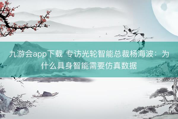 九游会app下载 专访光轮智能总裁杨海波：为什么具身智能需要仿真数据