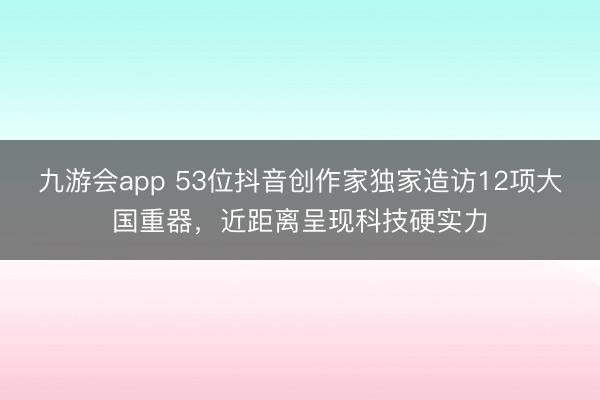 九游会app 53位抖音创作家独家造访12项大国重器,近距离呈现科技硬实力