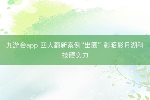 九游会app 四大翻新案例“出圈” 彰昭彰月湖科技硬实力