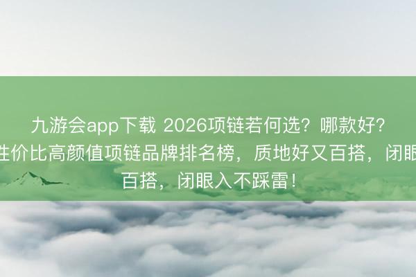 九游会app下载 2026项链若何选？哪款好？这10款高性价比高颜值项链品牌排名榜，质地好又百搭，闭眼入不踩雷！