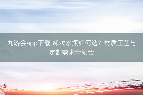 九游会app下载 卸妆水瓶如何选？材质工艺与定制需求全融会