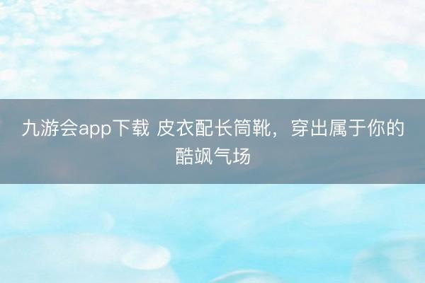 九游会app下载 皮衣配长筒靴,穿出属于你的酷飒气场