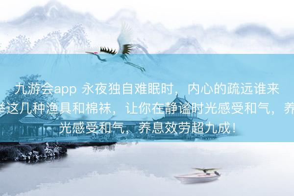 九游会app 永夜独自难眠时，内心的疏远谁来慰藉？群众保举这几种渔具和棉袜，让你在静谧时光感受和气，养息效劳超九成！