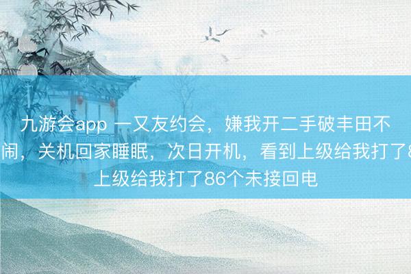 九游会app 一又友约会，嫌我开二手破丰田不让我进，我没闹，关机回家睡眠，次日开机，看到上级给我打了86个未接回电