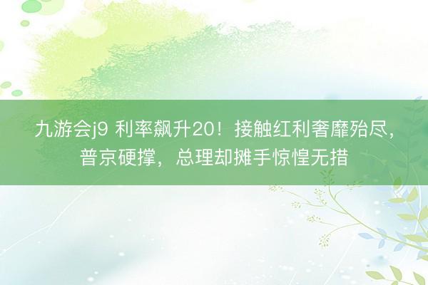九游会j9 利率飙升20！接触红利奢靡殆尽，普京硬撑，总理却摊手惊惶无措