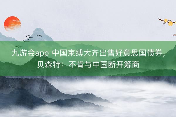 九游会app 中国束缚大齐出售好意思国债券，贝森特：不肯与中国断开筹商