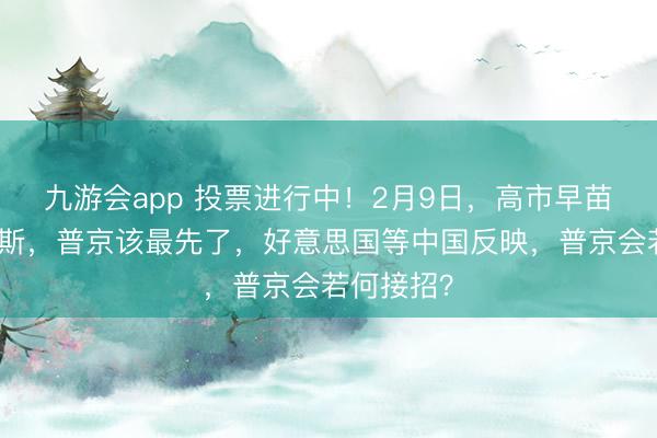 九游会app 投票进行中！2月9日，高市早苗寻衅俄罗斯，普京该最先了，好意思国等中国反映，普京会若何接招？
