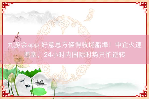九游会app 好意思方倏得收场船埠！中企火速搪塞，24小时内国际时势只怕逆转