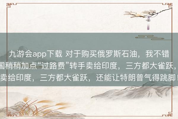 九游会app下载 对于购买俄罗斯石油，我不错为印度出个好防备！中国稍稍加点“过路费”转手卖给印度，三方都大雀跃，还能让特朗普气得跳脚！