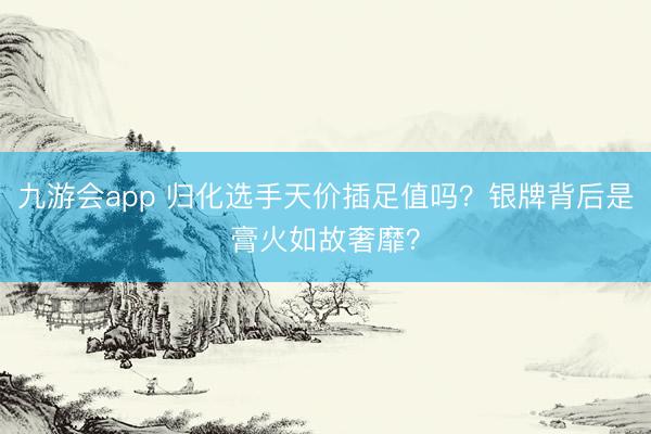 九游会app 归化选手天价插足值吗？银牌背后是膏火如故奢靡？