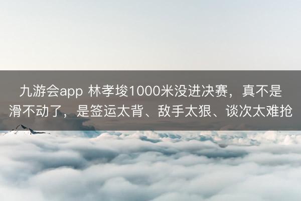 九游会app 林孝埈1000米没进决赛，真不是滑不动了，是签运太背、敌手太狠、谈次太难抢