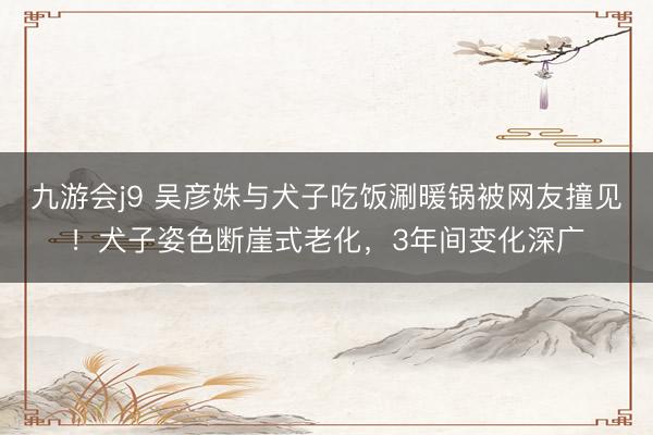 九游会j9 吴彦姝与犬子吃饭涮暖锅被网友撞见!犬子姿色断崖式老化,3年间变化深广