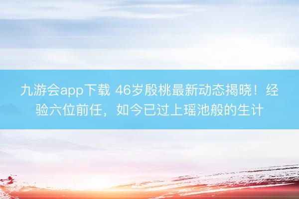 九游会app下载 46岁殷桃最新动态揭晓！经验六位前任，如今已过上瑶池般的生计