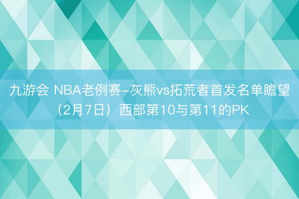九游会 NBA老例赛-灰熊vs拓荒者首发名单瞻望（2月7日）西部第10与第11的PK