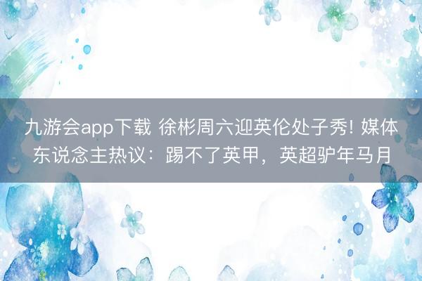 九游会app下载 徐彬周六迎英伦处子秀! 媒体东说念主热议：踢不了英甲，英超驴年马月