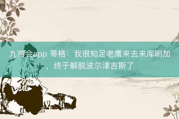 九游会app 蒂格：我很知足老鹰来去来库明加，终于解脱波尔津吉斯了
