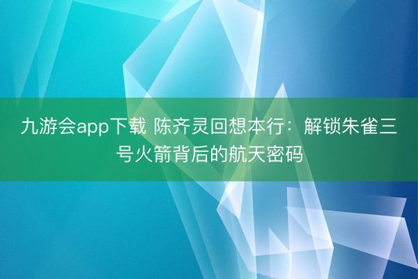 九游会app下载 陈齐灵回想本行：解锁朱雀三号火箭背后的航天密码