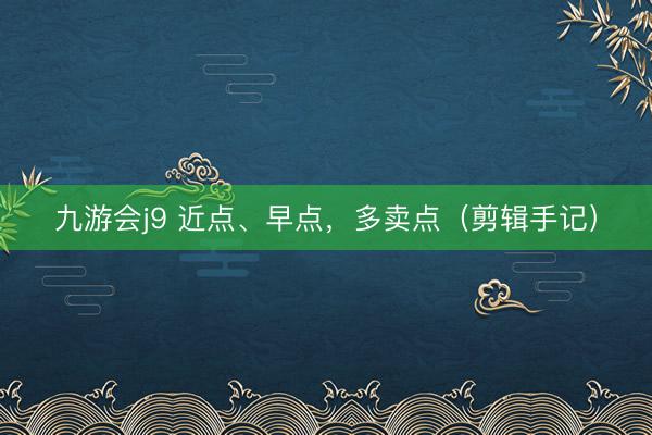 九游会j9 近点、早点,多卖点(剪辑手记)