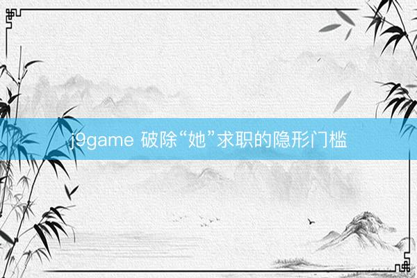 j9game 破除“她”求职的隐形门槛